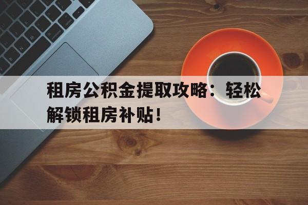 租房公积金提取攻略：轻松解锁租房补贴！