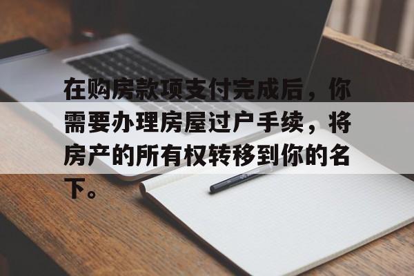 在购房款项支付完成后，你需要办理房屋过户手续，将房产的所有权转移到你的名下。