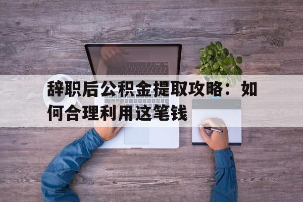 辞职后公积金提取攻略：如何合理利用这笔钱