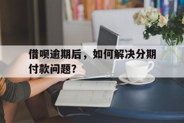 借呗逾期后，如何解决分期付款问题？