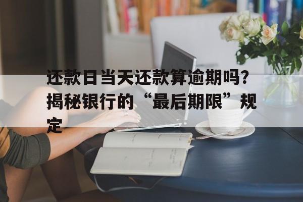 还款日当天还款算逾期吗？揭秘银行的“最后期限”规定