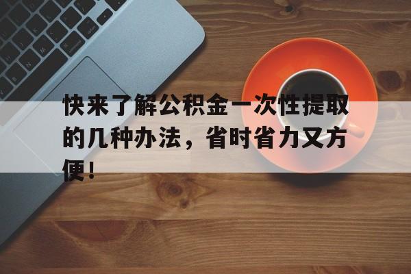 快来了解公积金一次性提取的几种办法，省时省力又方便！