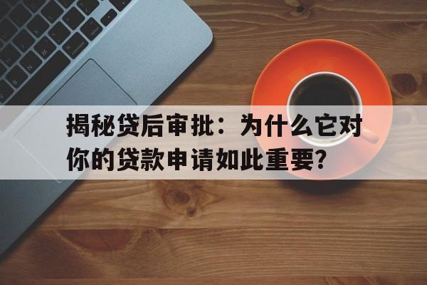 揭秘贷后审批：为什么它对你的贷款申请如此重要？