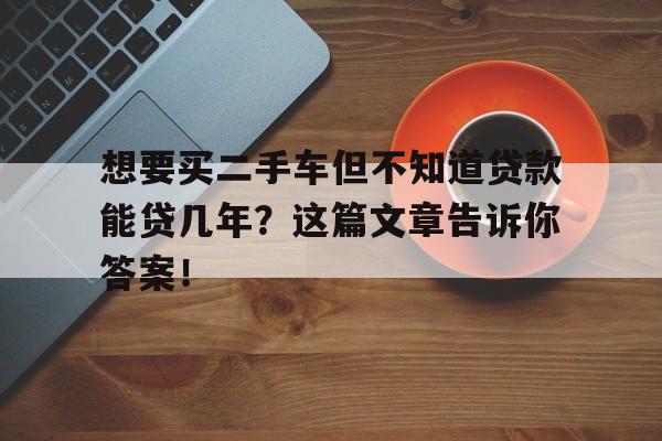 想要买二手车但不知道贷款能贷几年？这篇文章告诉你答案！