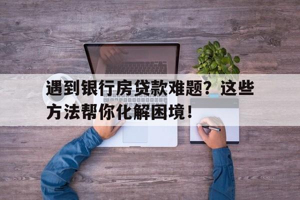 遇到银行房贷款难题？这些方法帮你化解困境！