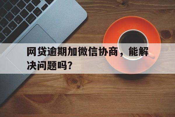 网贷逾期加微信协商，能解决问题吗？