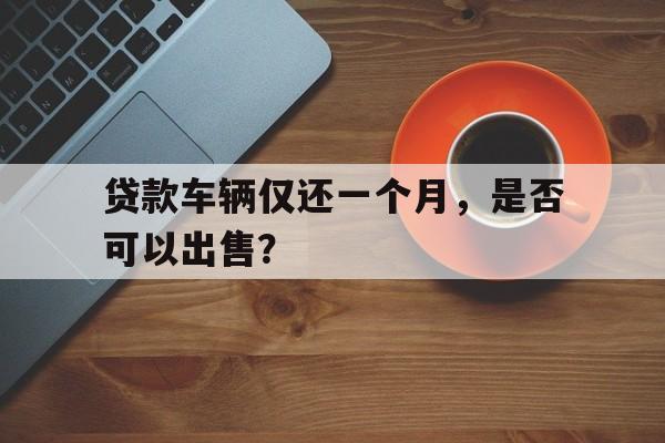 贷款车辆仅还一个月，是否可以出售？