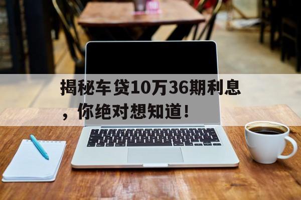 揭秘车贷10万36期利息，你绝对想知道！