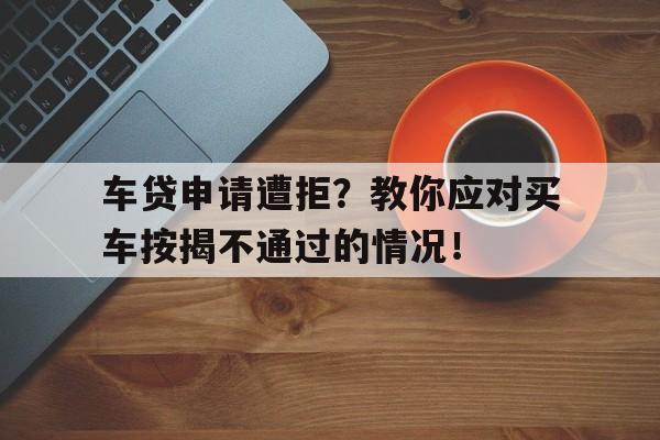 车贷申请遭拒？教你应对买车按揭不通过的情况！