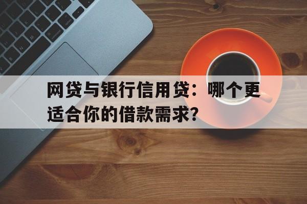 网贷与银行信用贷：哪个更适合你的借款需求？