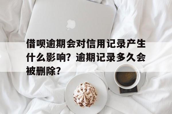 借呗逾期会对信用记录产生什么影响？逾期记录多久会被删除？