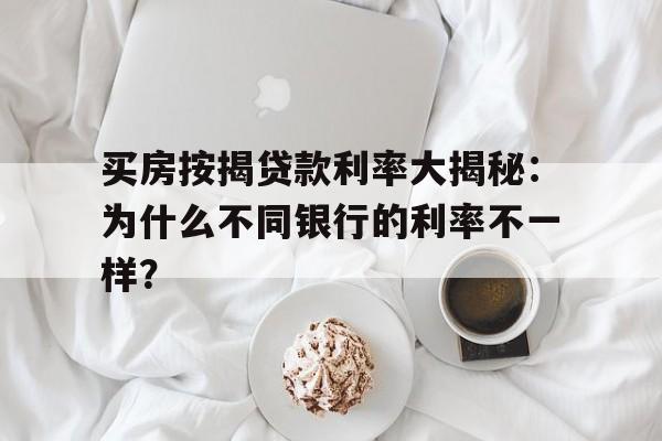 买房按揭贷款利率大揭秘：为什么不同银行的利率不一样？