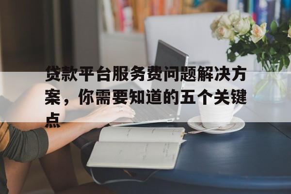 贷款平台服务费问题解决方案，你需要知道的五个关键点