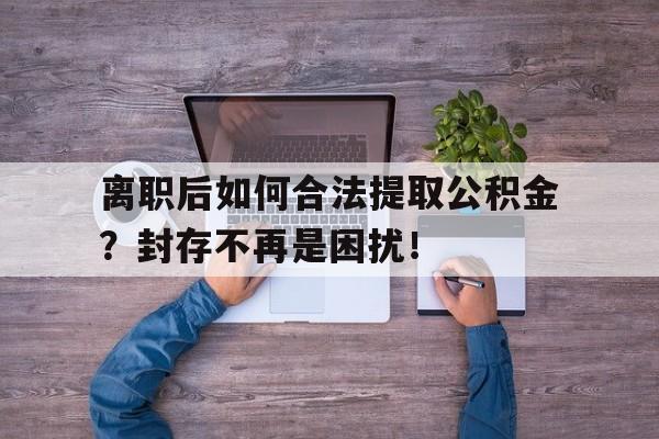 离职后如何合法提取公积金？封存不再是困扰！