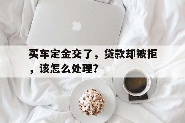 买车定金交了，贷款却被拒，该怎么处理？