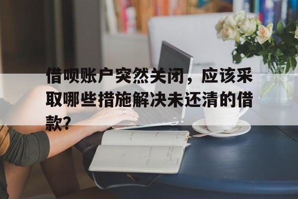 借呗账户突然关闭，应该采取哪些措施解决未还清的借款？