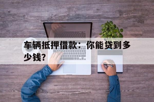 车辆抵押借款：你能贷到多少钱？