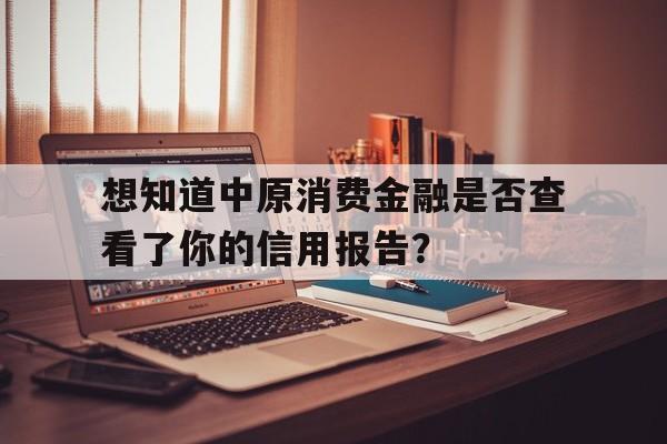 想知道中原消费金融是否查看了你的信用报告？