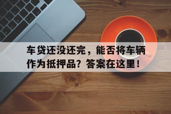 车贷还没还完，能否将车辆作为抵押品？答案在这里！