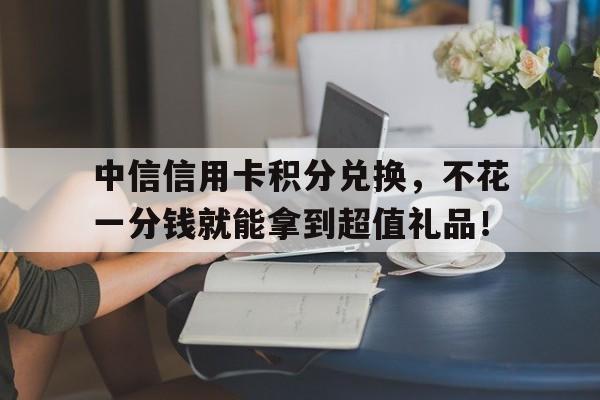 中信信用卡积分兑换，不花一分钱就能拿到超值礼品！