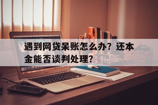 遇到网贷呆账怎么办？还本金能否谈判处理？