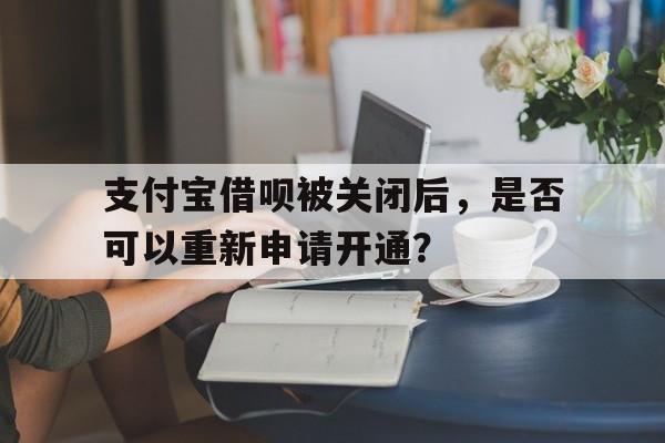 支付宝借呗被关闭后，是否可以重新申请开通？