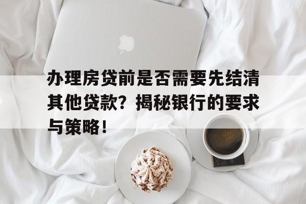 办理房贷前是否需要先结清其他贷款？揭秘银行的要求与策略！