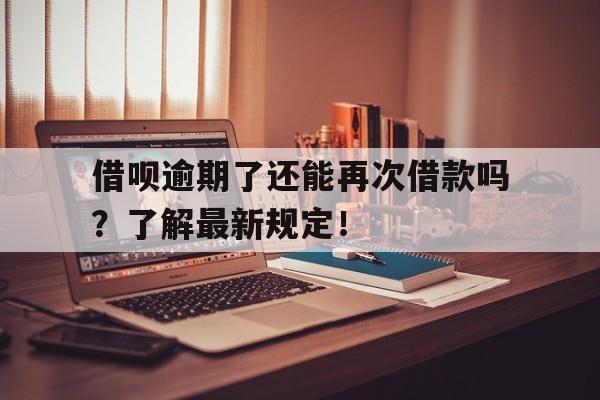 借呗逾期了还能再次借款吗？了解最新规定！