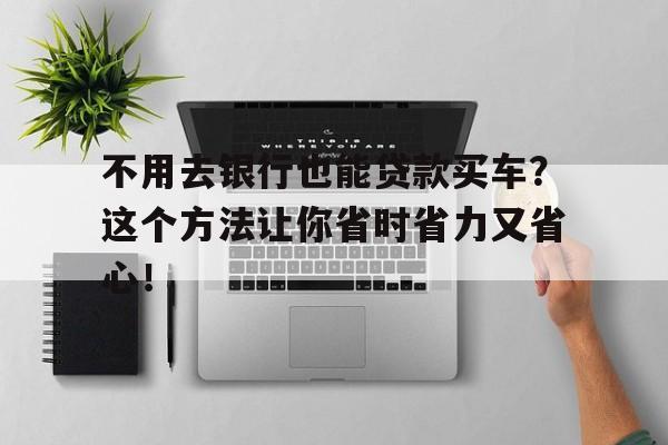 不用去银行也能贷款买车？这个方法让你省时省力又省心！