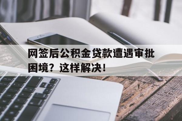 网签后公积金贷款遭遇审批困境？这样解决！