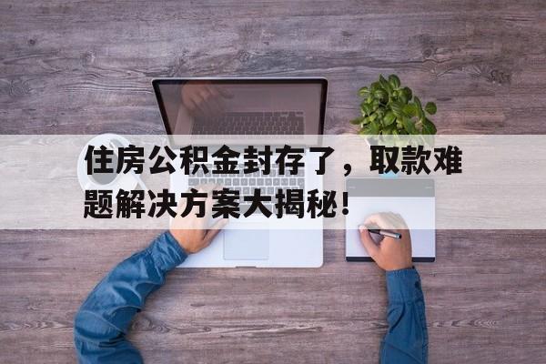 住房公积金封存了，取款难题解决方案大揭秘！