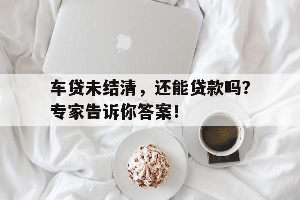 车贷未结清，还能贷款吗？专家告诉你答案！