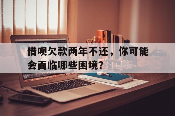 借呗欠款两年不还，你可能会面临哪些困境？