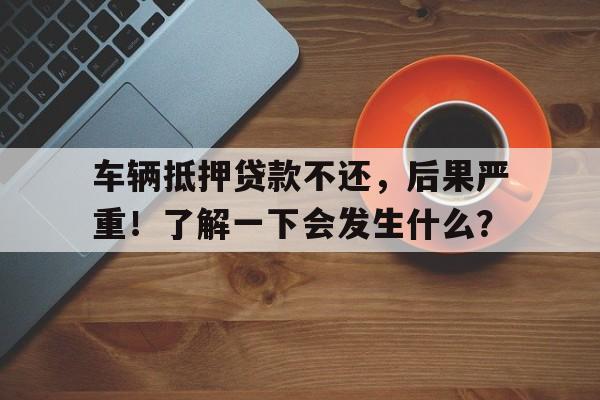 车辆抵押贷款不还，后果严重！了解一下会发生什么？