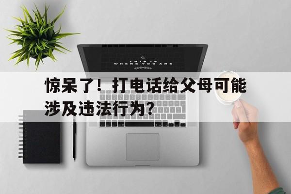 惊呆了！打电话给父母可能涉及违法行为？