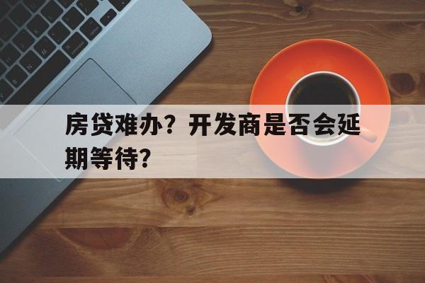 房贷难办？开发商是否会延期等待？