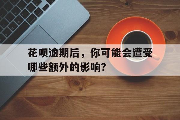 花呗逾期后，你可能会遭受哪些额外的影响？