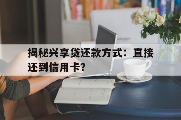 揭秘兴享贷还款方式：直接还到信用卡？