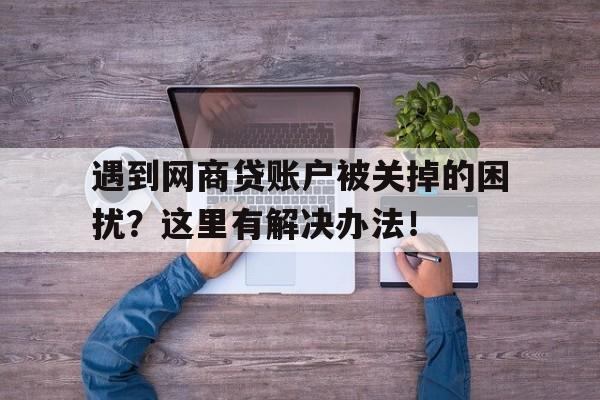 遇到网商贷账户被关掉的困扰？这里有解决办法！