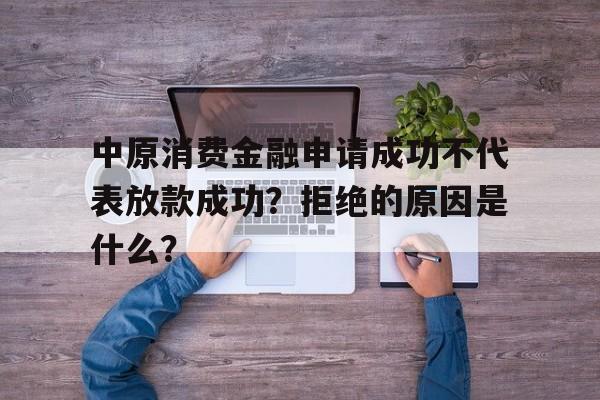 中原消费金融申请成功不代表放款成功？拒绝的原因是什么？