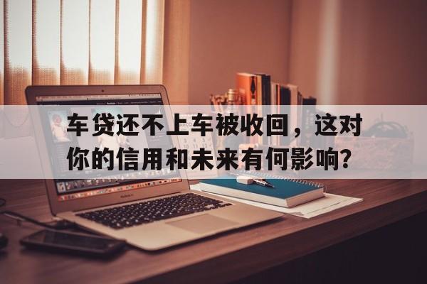 车贷还不上车被收回，这对你的信用和未来有何影响？