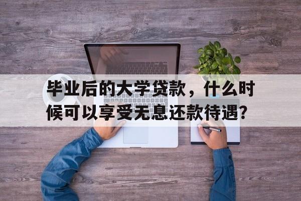 毕业后的大学贷款，什么时候可以享受无息还款待遇？