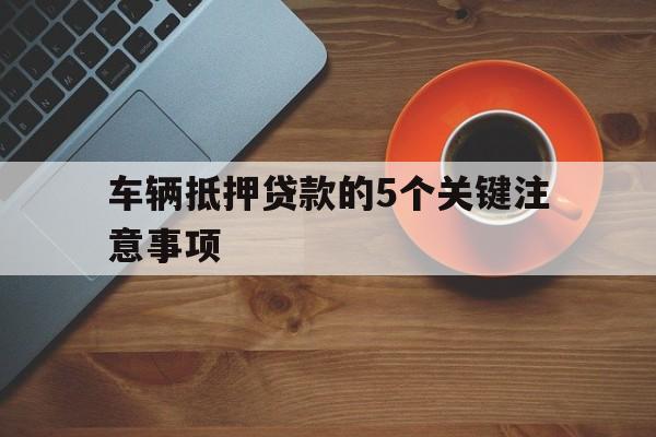 车辆抵押贷款的5个关键注意事项