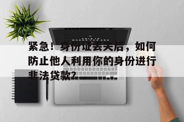 紧急！身份证丢失后，如何防止他人利用你的身份进行非法贷款？