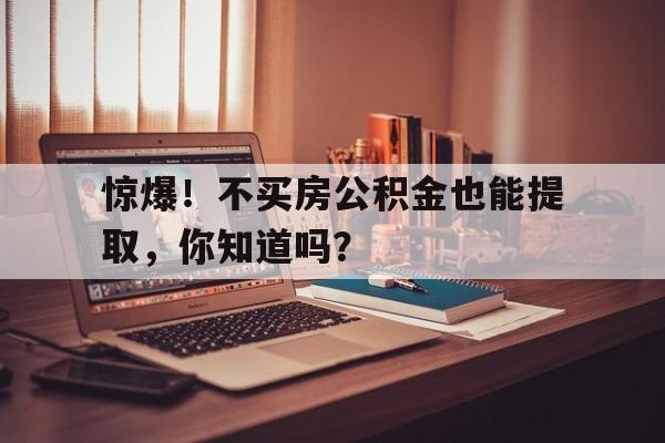 惊爆！不买房公积金也能提取，你知道吗？