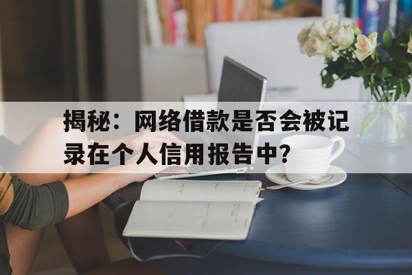 揭秘：网络借款是否会被记录在个人信用报告中？