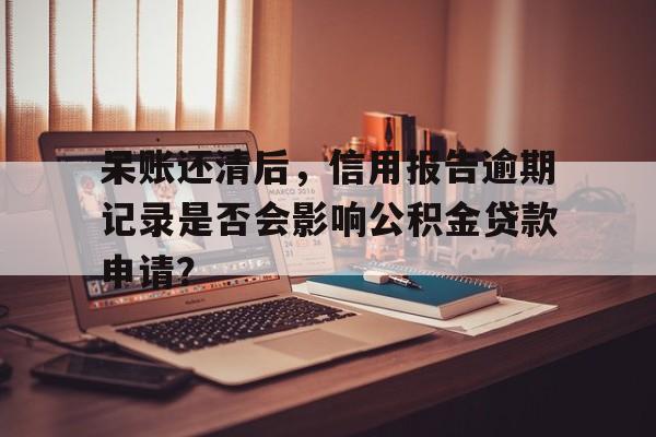 呆账还清后，信用报告逾期记录是否会影响公积金贷款申请？