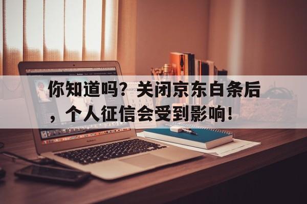 你知道吗？关闭京东白条后，个人征信会受到影响！