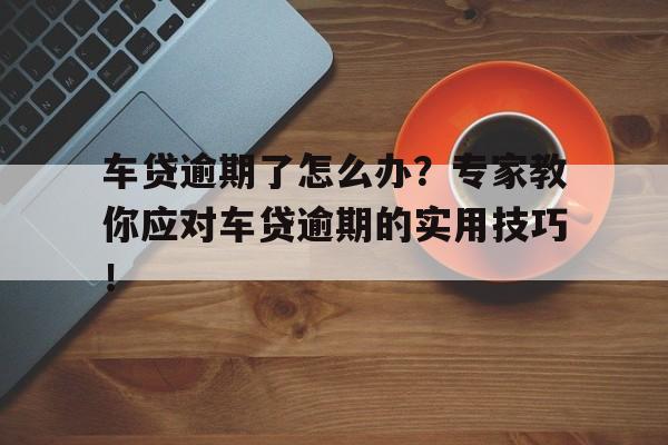 车贷逾期了怎么办？专家教你应对车贷逾期的实用技巧！