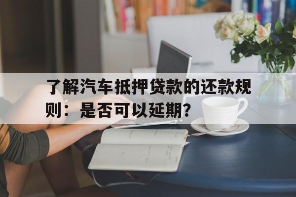 了解汽车抵押贷款的还款规则：是否可以延期？